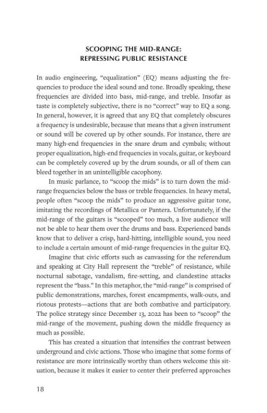 SCOOPING THE MID-RANGE: REPRESSING PUBLIC RESISTANCE In audio engineering, “equalization” (EQ) means adjusting the fre- quencies to produce the ideal sound and tone. Broadly speaking, these: frequencies are divided into bass, mid-range, and treble. Insofar as taste is completely subjective, there is no “correct” way to EQ & song. In general, however, it is agreed that any EQ that completely obscures afrequency is undesirable, because that means that a given instrument or sound will be covered up by other sounds. For instance, there are ‘many high-end frequencies in the snare drum and cymbals; without proper equalization, high-end frequencies in vocals, guitar, or keyboard can be completely covered up by the drum sounds, or al of them can bleed together in an unintelligible cacophony. In music parlance, to “scoop the mids” is to turn down the mid- range frequencies below the bass or treble frequencies. In heavy metal, people often “scoop the mids” to produce an aggressive guitar tone, imitating the recordings of Metallica or Pantera, Unfortunately, if the ‘mid-range of the guitars is “scooped” too much, a live audience will not be able to hear them over the drums and bass. Experienced bands Know that to deliver a crisp, hard-hitting, intelligible sound, you need toinclude a certain amount of mid-range frequencies in the guitar EQ. Imagine that civic efforts such as canvassing for the referendum and speaking at Gity Hall represent the “treble” of resistance, while nocturnal sabotage, vandalism, fire-secting, and clandestine attacks represent the “bass.” In this metaphor, the “mid-range” s comprised of public demonstrations, marches, forest encampments, walk-outs, and riotous protests—actions that are both combative and participatory. ‘The police strategy since December 13, 2022 has been to “scoop” the mid-range of the movement, pushing down the middle frequency as much as possible. This has created a situation that intensifies the contrast becween ‘underground and civic actions. Those who imagine that some forms of resistance are more intrinsically worthy than others welcome this sit- uation, because it makes it casier to center their preferred approaches 18